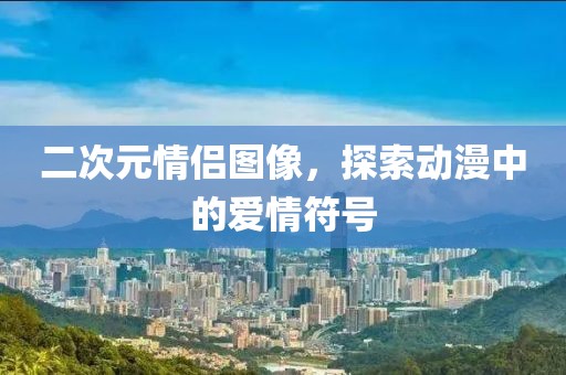 二次元情侣图像，探索动漫中的爱情符号