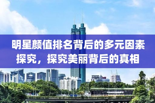 明星颜值排名背后的多元因素探究，探究美丽背后的真相