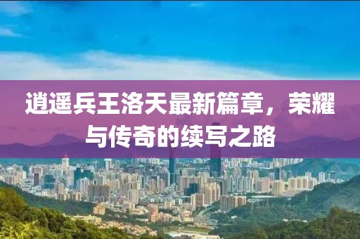 逍遥兵王洛天最新篇章，荣耀与传奇的续写之路