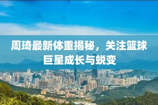 周琦最新体重揭秘，关注篮球巨星成长与蜕变