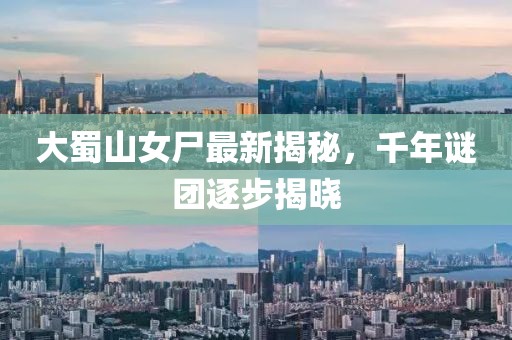 大蜀山女尸最新揭秘，千年谜团逐步揭晓