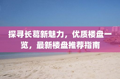 探寻长葛新魅力，优质楼盘一览，最新楼盘推荐指南