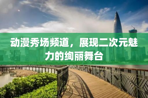 动漫秀场频道，展现二次元魅力的绚丽舞台