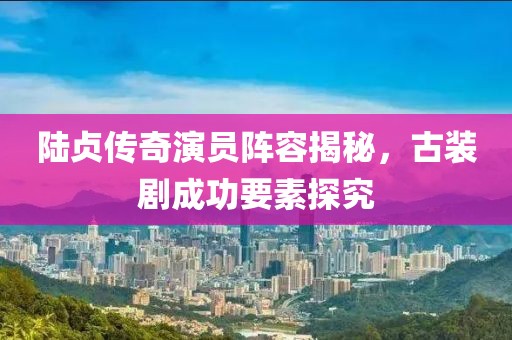 陆贞传奇演员阵容揭秘，古装剧成功要素探究