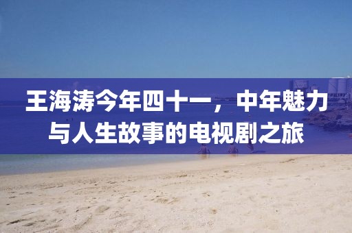 王海涛今年四十一，中年魅力与人生故事的电视剧之旅