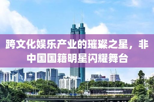 跨文化娱乐产业的璀璨之星，非中国国籍明星闪耀舞台