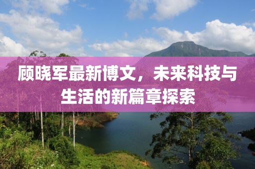 顾晓军最新博文，未来科技与生活的新篇章探索