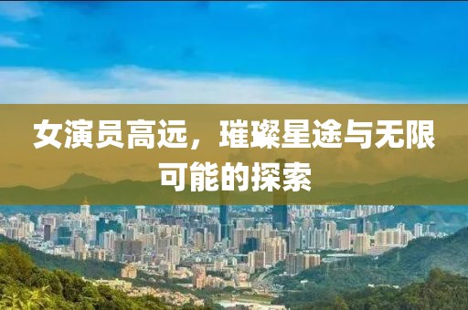 女演员高远，璀璨星途与无限可能的探索