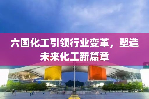 六国化工引领行业变革，塑造未来化工新篇章