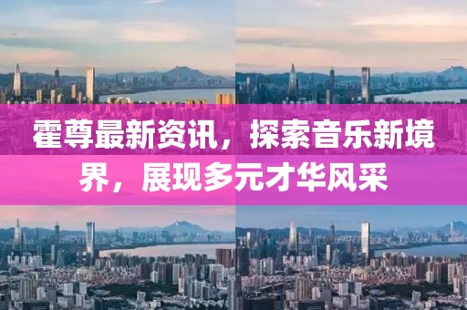 霍尊最新资讯，探索音乐新境界，展现多元才华风采
