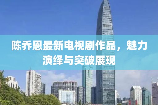 陈乔恩最新电视剧作品，魅力演绎与突破展现