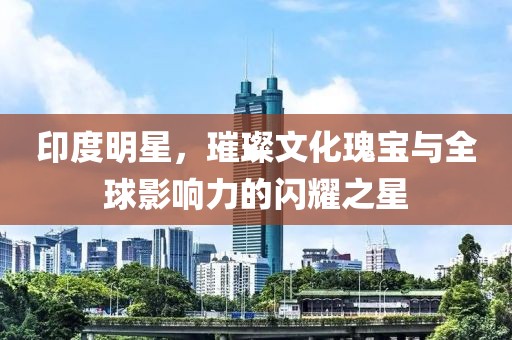 印度明星，璀璨文化瑰宝与全球影响力的闪耀之星