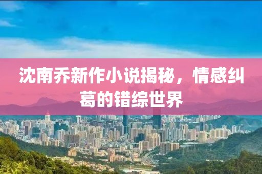 沈南乔新作小说揭秘，情感纠葛的错综世界