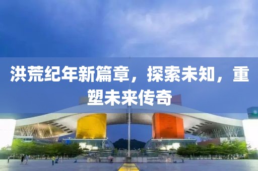 洪荒纪年新篇章，探索未知，重塑未来传奇
