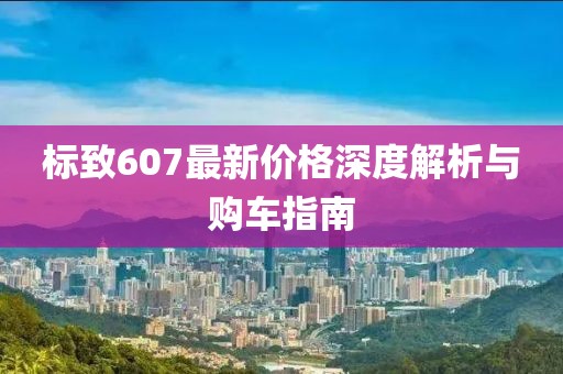标致607最新价格深度解析与购车指南