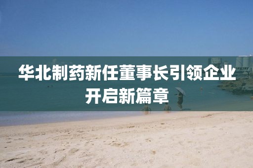 华北制药新任董事长引领企业开启新篇章