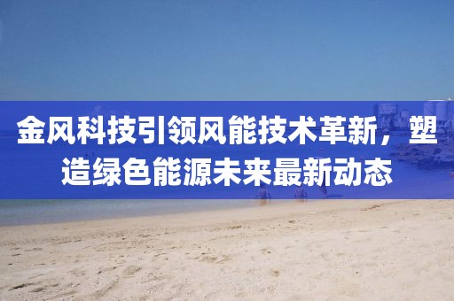 金风科技引领风能技术革新，塑造绿色能源未来最新动态