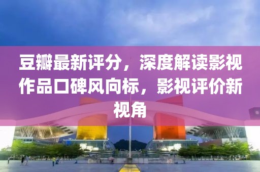 豆瓣最新评分，深度解读影视作品口碑风向标，影视评价新视角
