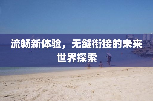 流畅新体验，无缝衔接的未来世界探索
