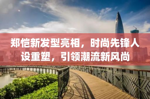 郑恺新发型亮相，时尚先锋人设重塑，引领潮流新风尚