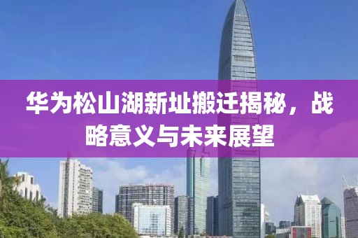 华为松山湖新址搬迁揭秘，战略意义与未来展望