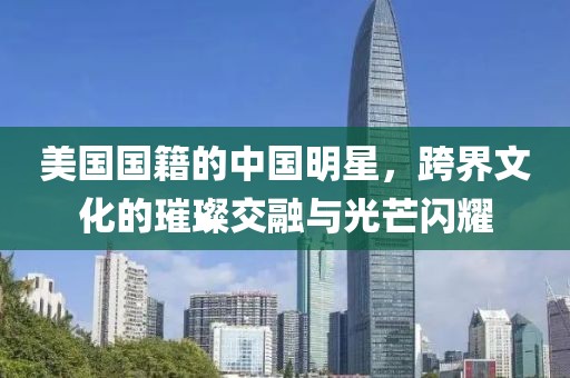 美国国籍的中国明星，跨界文化的璀璨交融与光芒闪耀