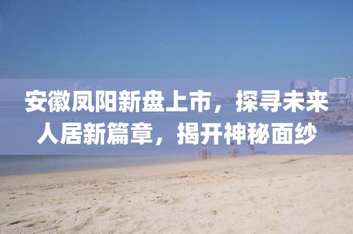 安徽凤阳新盘上市，探寻未来人居新篇章，揭开神秘面纱