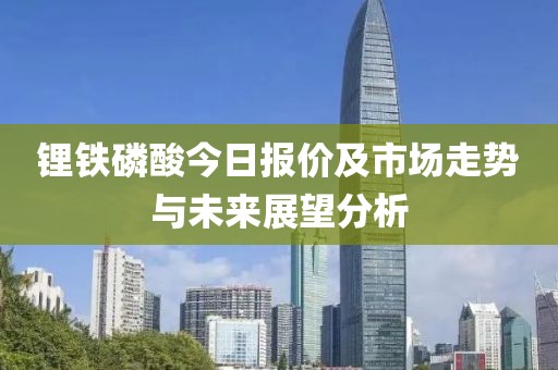 锂铁磷酸今日报价及市场走势与未来展望分析