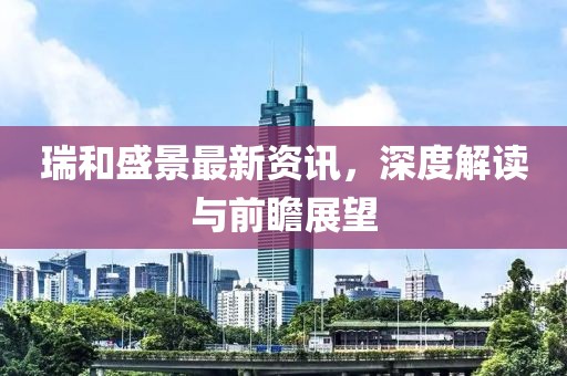 瑞和盛景最新资讯，深度解读与前瞻展望