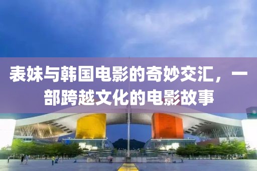 表妹与韩国电影的奇妙交汇，一部跨越文化的电影故事