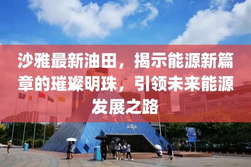 沙雅最新油田，揭示能源新篇章的璀璨明珠，引领未来能源发展之路