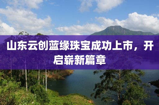 山东云创蓝缘珠宝成功上市，开启崭新篇章