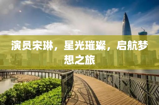演员宋琳，星光璀璨，启航梦想之旅