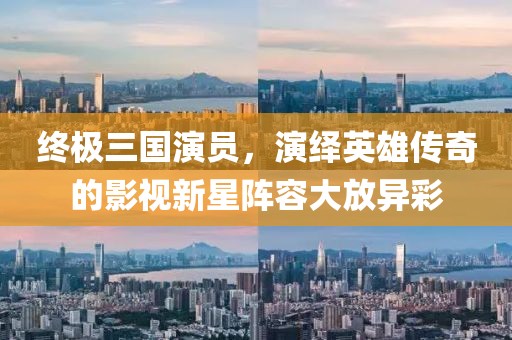 终极三国演员，演绎英雄传奇的影视新星阵容大放异彩