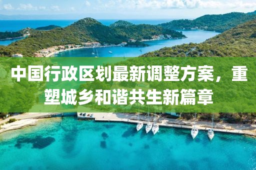 中国行政区划最新调整方案，重塑城乡和谐共生新篇章