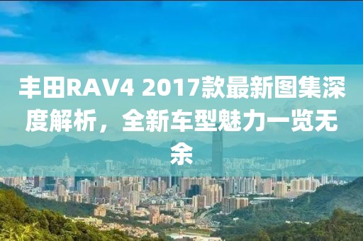丰田RAV4 2017款最新图集深度解析，全新车型魅力一览无余
