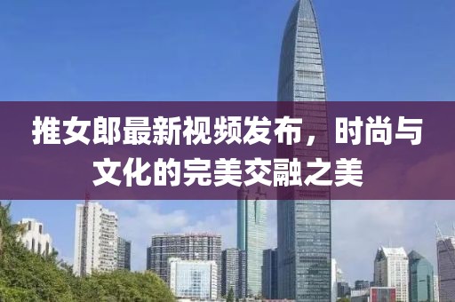 推女郎最新视频发布，时尚与文化的完美交融之美