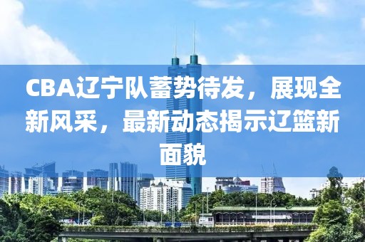 CBA辽宁队蓄势待发，展现全新风采，最新动态揭示辽篮新面貌