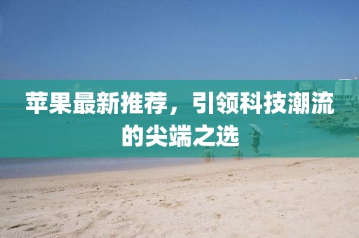 苹果最新推荐，引领科技潮流的尖端之选