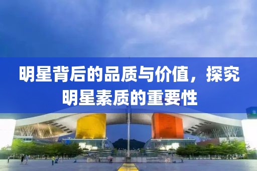 明星背后的品质与价值，探究明星素质的重要性