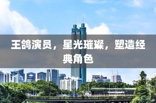 王鸽演员，星光璀璨，塑造经典角色
