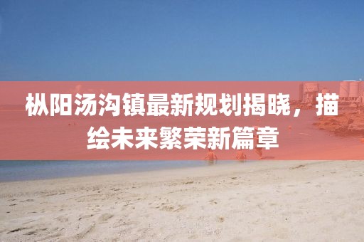 枞阳汤沟镇最新规划揭晓，描绘未来繁荣新篇章
