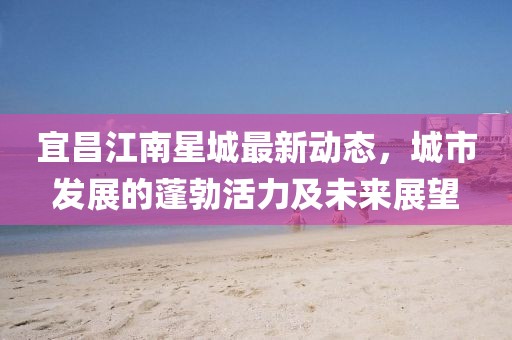 宜昌江南星城最新动态，城市发展的蓬勃活力及未来展望