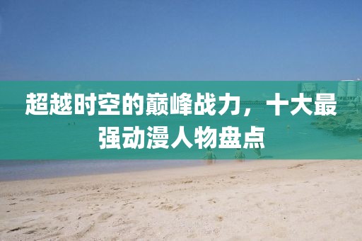 超越时空的巅峰战力，十大最强动漫人物盘点