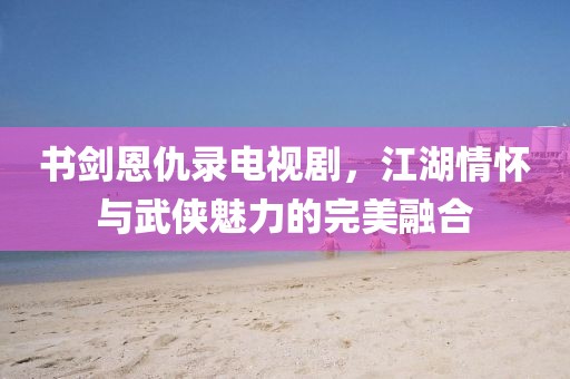书剑恩仇录电视剧，江湖情怀与武侠魅力的完美融合