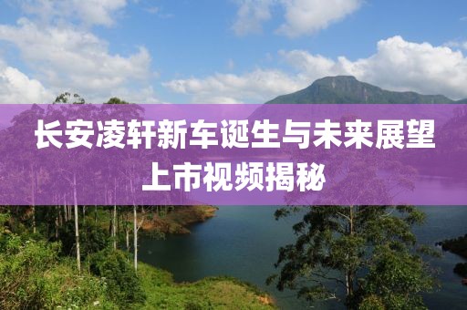 长安凌轩新车诞生与未来展望上市视频揭秘