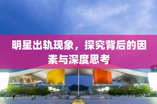 明星出轨现象，探究背后的因素与深度思考
