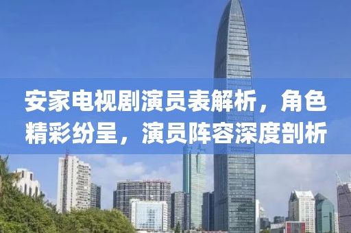 安家电视剧演员表解析，角色精彩纷呈，演员阵容深度剖析