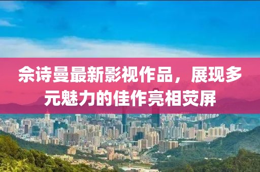 佘诗曼最新影视作品，展现多元魅力的佳作亮相荧屏