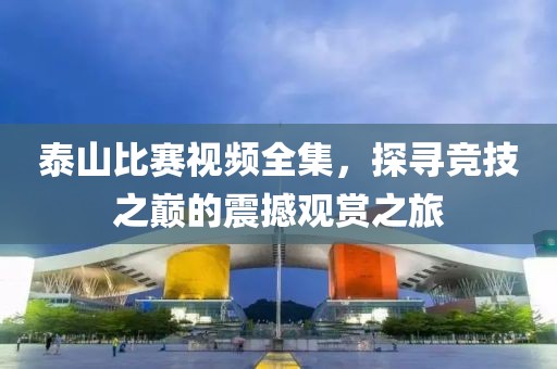 泰山比赛视频全集，探寻竞技之巅的震撼观赏之旅